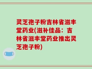 灵芝孢子粉吉林省滋丰堂药业(滋补佳品：吉林省滋丰堂药业推出灵芝孢子粉)