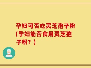 孕妇可否吃灵芝孢子粉(孕妇能否食用灵芝孢子粉？)