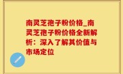 南灵芝孢子粉价格_南灵芝孢子粉价格全新解析：深入了解其价值与市场定位