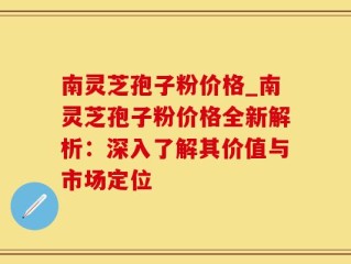 南灵芝孢子粉价格_南灵芝孢子粉价格全新解析：深入了解其价值与市场定位