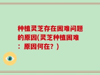 种植灵芝存在困难问题的原因(灵芝种植困难：原因何在？)