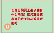 长白山的灵芝孢子油有什么功效？在灵芝提取出来的孢子油功效很好的吗