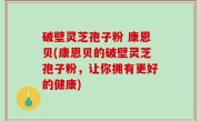 破壁灵芝孢子粉 康恩贝(康恩贝的破壁灵芝孢子粉，让你拥有更好的健康)