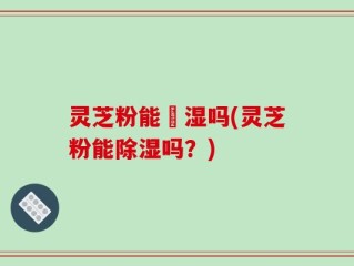 灵芝粉能袪湿吗(灵芝粉能除湿吗？)