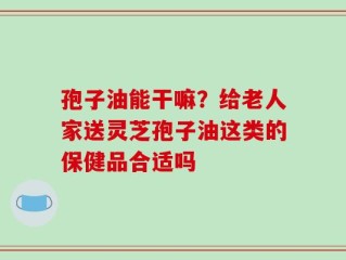 孢子油能干嘛？给老人家送灵芝孢子油这类的保健品合适吗