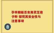 孕早期能否食用灵芝孢子粉 探究其安全性与注意事项