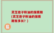 灵芝孢子粉油的保质期(灵芝孢子粉油的保质期有多长？)