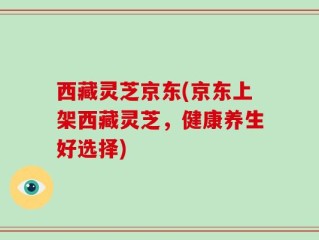 西藏灵芝京东(京东上架西藏灵芝，健康养生好选择)
