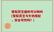 雪梨灵芝撞奶可以喝吗(雪梨灵芝与牛奶搭配，安全可饮吗？)