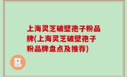 上海灵芝破壁孢子粉品牌(上海灵芝破壁孢子粉品牌盘点及推荐)