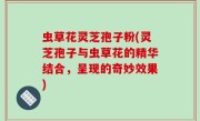 虫草花灵芝孢子粉(灵芝孢子与虫草花的精华结合，呈现的奇妙效果)