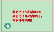 灵芝孢子引起高血压(灵芝孢子导致高血压，专家呼吁慎用)