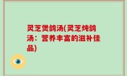灵芝煲鸽汤(灵芝炖鸽汤：营养丰富的滋补佳品)
