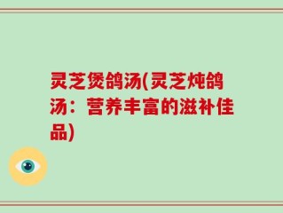 灵芝煲鸽汤(灵芝炖鸽汤：营养丰富的滋补佳品)