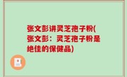 张文彭讲灵芝孢子粉(张文彭：灵芝孢子粉是绝佳的保健品)