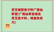 灵芝破壁孢子粉广西仙草堂(广西仙草堂推出灵芝孢子粉，增强免疫力)
