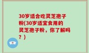 30岁适合吃灵芝孢子粉(30岁适宜食用的灵芝孢子粉，你了解吗？)