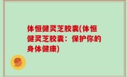 体恒健灵芝胶囊(体恒健灵芝胶囊：保护你的身体健康)