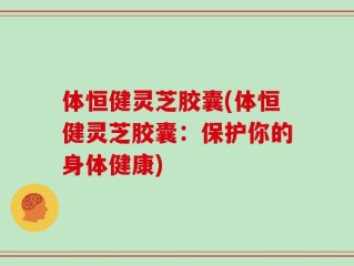 体恒健灵芝胶囊(体恒健灵芝胶囊：保护你的身体健康)