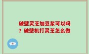 破壁灵芝加豆浆可以吗？破壁机打灵芝怎么做