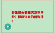 野生猴头菇和灵芝孢子粉？健康饮食的新选择？