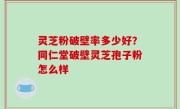 灵芝粉破壁率多少好？同仁堂破壁灵芝孢子粉怎么样