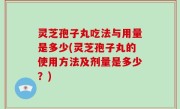 灵芝孢子丸吃法与用量是多少(灵芝孢子丸的使用方法及剂量是多少？)