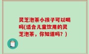 灵芝泡茶小孩子可以喝吗(适合儿童饮用的灵芝泡茶，你知道吗？)