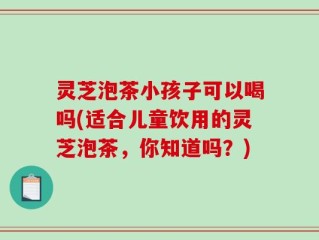 灵芝泡茶小孩子可以喝吗(适合儿童饮用的灵芝泡茶，你知道吗？)