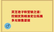 灵芝孢子粉营销之道：挖掘优势精准定位拓展多元销售渠道
