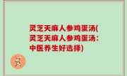 灵芝天麻人参鸡蛋汤(灵芝天麻人参鸡蛋汤：中医养生好选择)