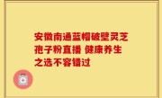 安徽南通蓝帽破壁灵芝孢子粉直播 健康养生之选不容错过