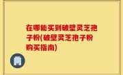 在哪能买到破壁灵芝孢子粉(破壁灵芝孢子粉购买指南)