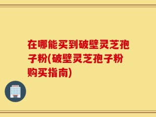 在哪能买到破壁灵芝孢子粉(破壁灵芝孢子粉购买指南)