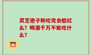 灵芝孢子粉吃完会脸红么？喝酒千万不能吃什么？