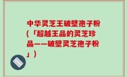 中华灵芝王破壁孢子粉(「超越王品的灵芝珍品——破壁灵芝孢子粉」)