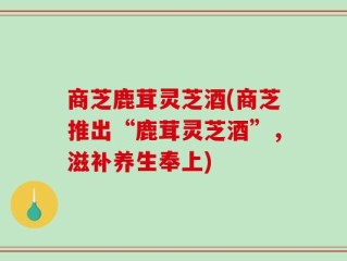 商芝鹿茸灵芝酒(商芝推出“鹿茸灵芝酒”，滋补养生奉上)