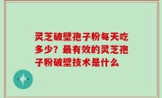 灵芝破壁孢子粉每天吃多少？最有效的灵芝孢子粉破壁技术是什么
