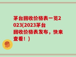 茅台回收价格表一览2023(2023茅台回收价格表发布，快来查看！)