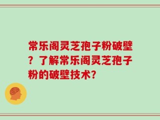 常乐阁灵芝孢子粉破壁？了解常乐阁灵芝孢子粉的破壁技术？