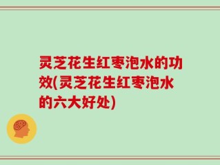 灵芝花生红枣泡水的功效(灵芝花生红枣泡水的六大好处)