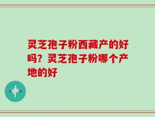 灵芝孢子粉西藏产的好吗？灵芝孢子粉哪个产地的好