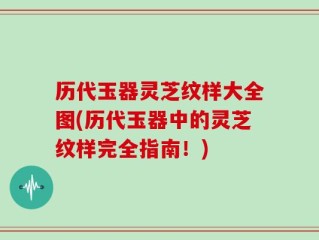 历代玉器灵芝纹样大全图(历代玉器中的灵芝纹样完全指南！)