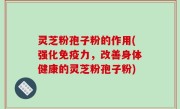 灵芝粉孢子粉的作用(强化免疫力，改善身体健康的灵芝粉孢子粉)