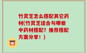 竹灵芝怎么搭配其它药材(竹灵芝适合与哪些中药材搭配？推荐搭配方案分享！)