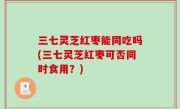 三七灵芝红枣能同吃吗(三七灵芝红枣可否同时食用？)