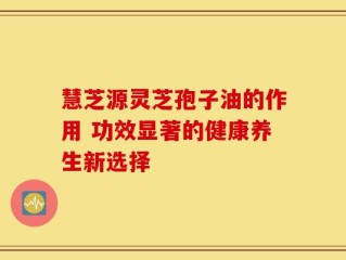 慧芝源灵芝孢子油的作用 功效显著的健康养生新选择