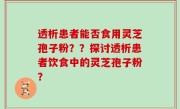 透析患者能否食用灵芝孢子粉？？探讨透析患者饮食中的灵芝孢子粉？