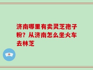 济南哪里有卖灵芝孢子粉？从济南怎么坐火车去林芝