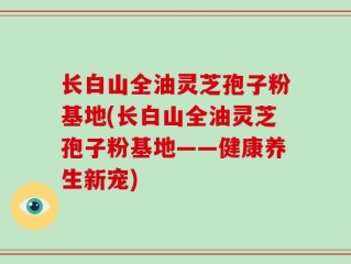 长白山全油灵芝孢子粉基地(长白山全油灵芝孢子粉基地——健康养生新宠)